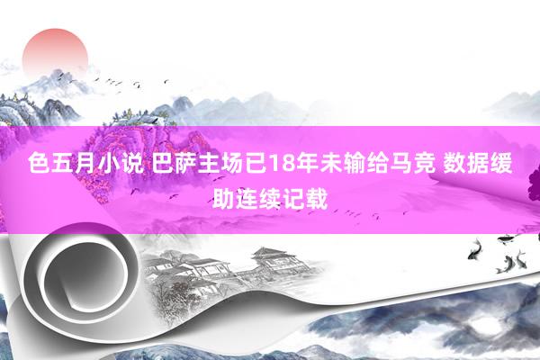 色五月小说 巴萨主场已18年未输给马竞 数据缓助连续记载