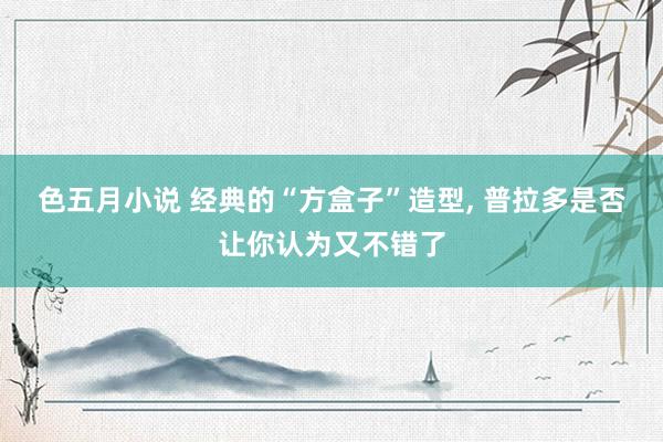色五月小说 经典的“方盒子”造型， 普拉多是否让你认为又不错了