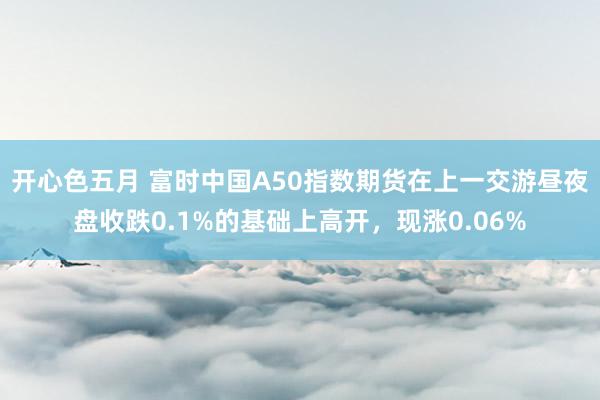 开心色五月 富时中国A50指数期货在上一交游昼夜盘收跌0.1%的基础上高开，现涨0.06%