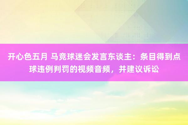 开心色五月 马竞球迷会发言东谈主：条目得到点球违例判罚的视频音频，并建议诉讼