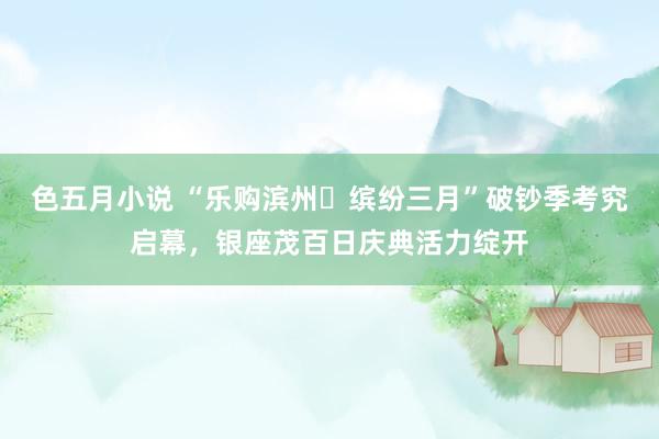 色五月小说 “乐购滨州・缤纷三月”破钞季考究启幕，银座茂百日庆典活力绽开