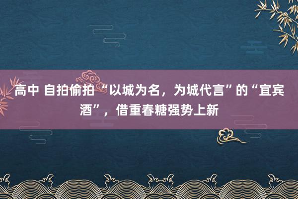 高中 自拍偷拍 “以城为名，为城代言”的“宜宾酒”，借重春糖强势上新