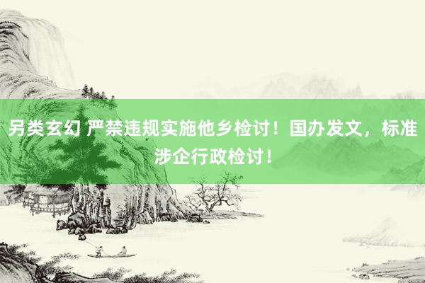 另类玄幻 严禁违规实施他乡检讨！国办发文，标准涉企行政检讨！