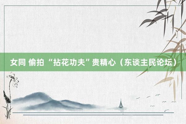女同 偷拍 “拈花功夫”贵精心（东谈主民论坛）