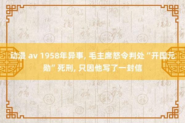 动漫 av 1958年异事， 毛主席怒令判处“开国元勋”死刑， 只因他写了一封信
