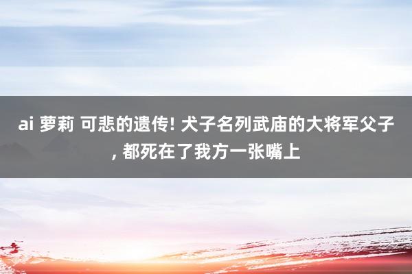ai 萝莉 可悲的遗传! 犬子名列武庙的大将军父子， 都死在了我方一张嘴上