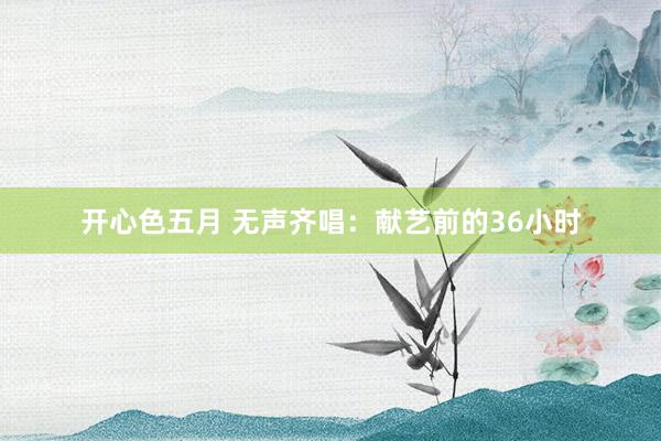 开心色五月 无声齐唱：献艺前的36小时