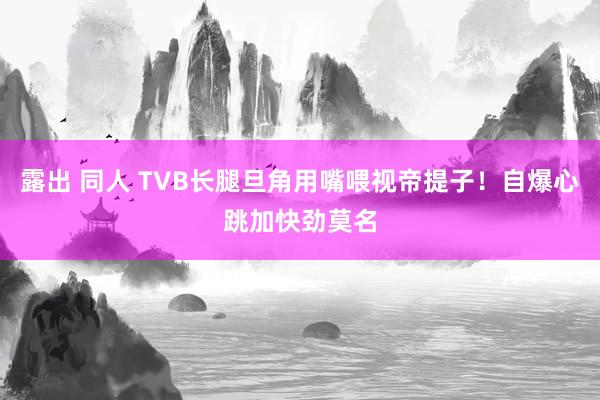 露出 同人 TVB长腿旦角用嘴喂视帝提子！自爆心跳加快劲莫名