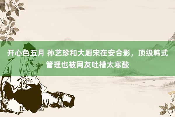 开心色五月 孙艺珍和大厨宋在安合影，顶级韩式管理也被网友吐槽太寒酸