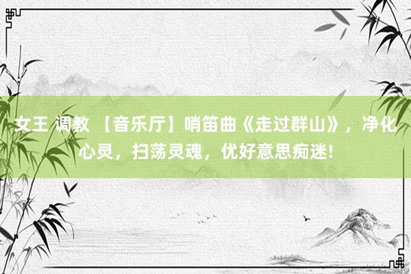女王 调教 【音乐厅】哨笛曲《走过群山》，净化心灵，扫荡灵魂，优好意思痴迷!