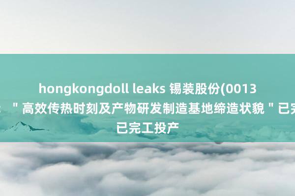hongkongdoll leaks 锡装股份(001332.SZ)：＂高效传热时刻及产物研发制造基地缔造状貌＂已完工投产