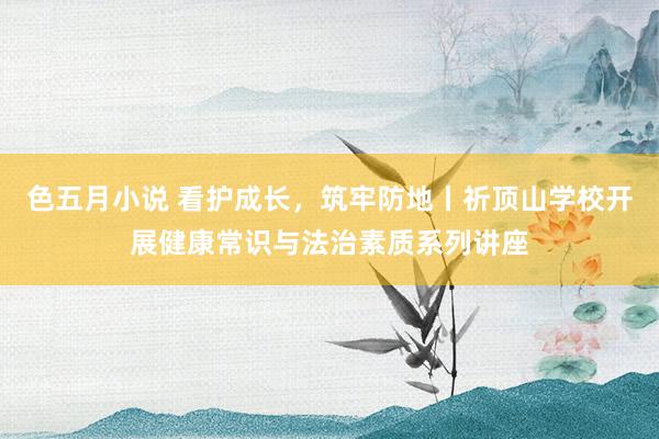 色五月小说 看护成长，筑牢防地丨祈顶山学校开展健康常识与法治素质系列讲座