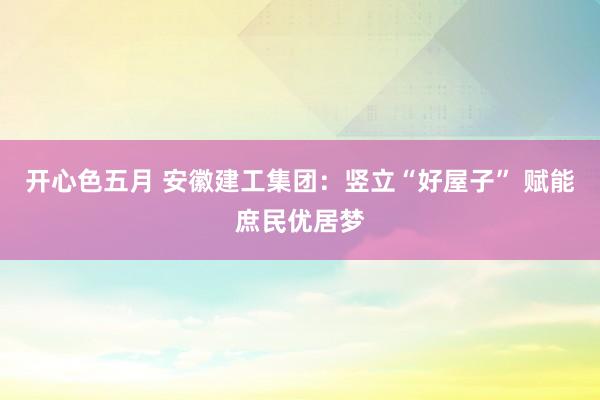 开心色五月 安徽建工集团：竖立“好屋子” 赋能庶民优居梦