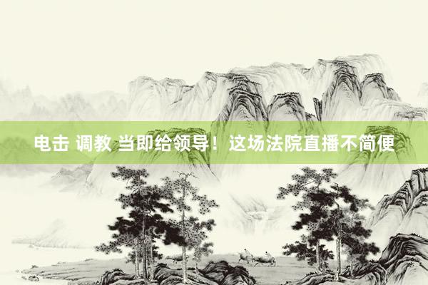 电击 调教 当即给领导！这场法院直播不简便
