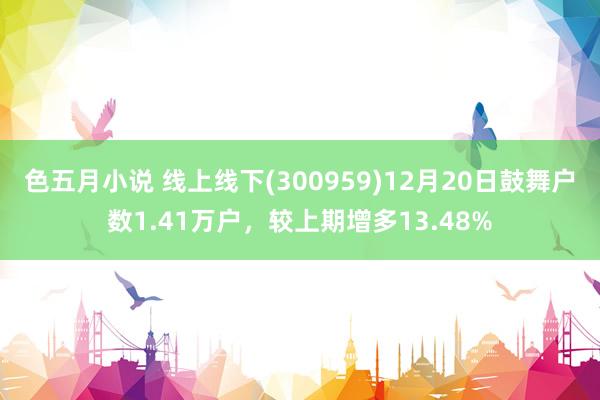 色五月小说 线上线下(300959)12月20日鼓舞户数1.41万户，较上期增多13.48%