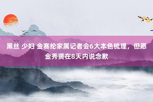 黑丝 少妇 金赛纶家属记者会6大本色梳理，但愿金秀贤在8天内说念歉