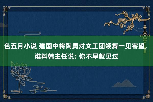 色五月小说 建国中将陶勇对文工团领舞一见寄望， 谁料韩主任说: 你不早就见过