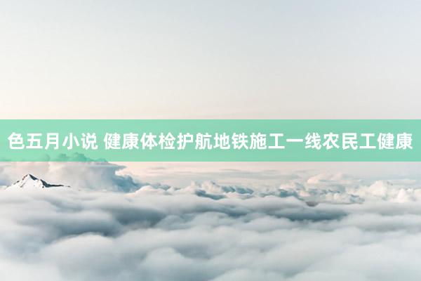 色五月小说 健康体检护航地铁施工一线农民工健康