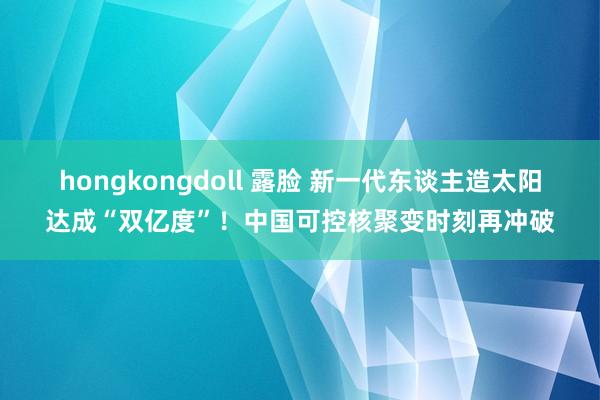 hongkongdoll 露脸 新一代东谈主造太阳达成“双亿度”！中国可控核聚变时刻再冲破