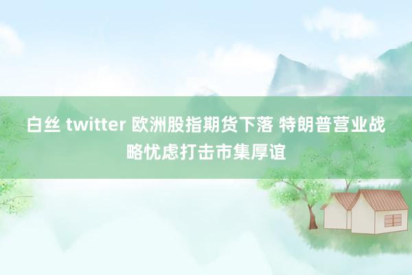 白丝 twitter 欧洲股指期货下落 特朗普营业战略忧虑打击市集厚谊