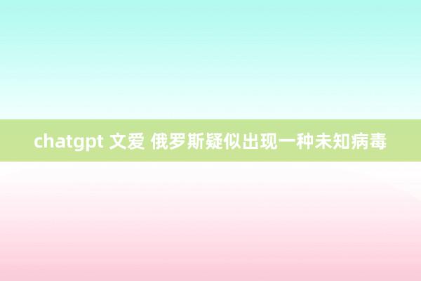 chatgpt 文爱 俄罗斯疑似出现一种未知病毒
