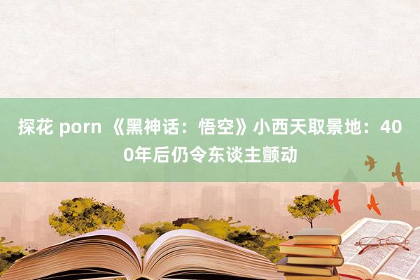 探花 porn 《黑神话:悟空》小西天取景地:400年后仍令东谈主颤动