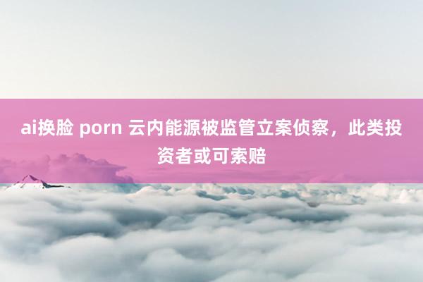 ai换脸 porn 云内能源被监管立案侦察，此类投资者或可索赔