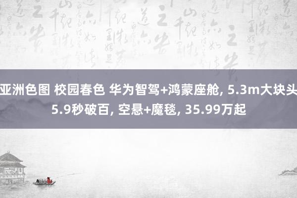 亚洲色图 校园春色 华为智驾+鸿蒙座舱， 5.3m大块头5.9秒破百， 空悬+魔毯， 35.99万起