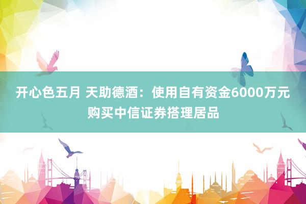 开心色五月 天助德酒：使用自有资金6000万元购买中信证券搭理居品