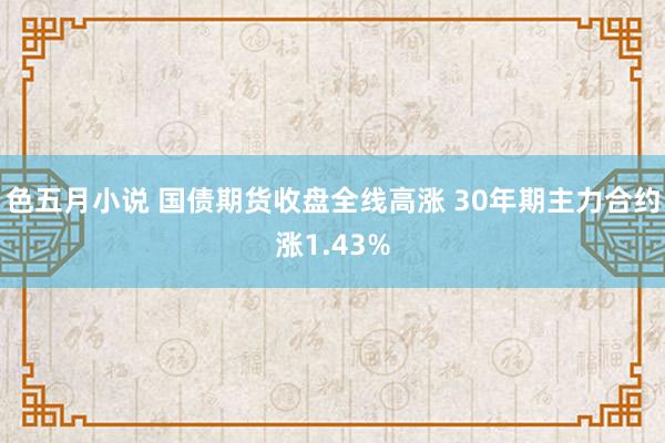 色五月小说 国债期货收盘全线高涨 30年期主力合约涨1.43%