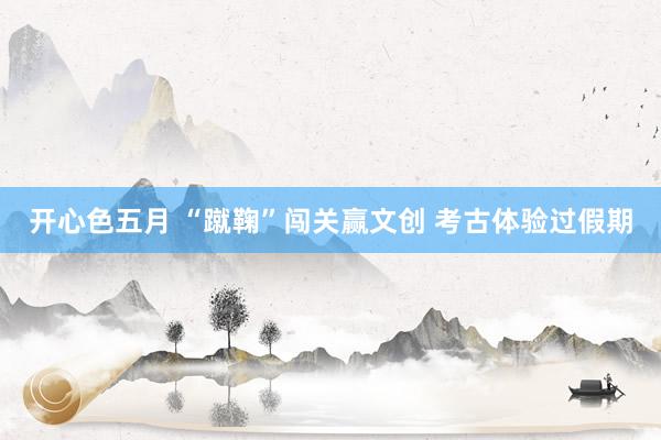 开心色五月 “蹴鞠”闯关赢文创 考古体验过假期