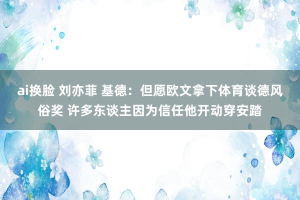 ai换脸 刘亦菲 基德：但愿欧文拿下体育谈德风俗奖 许多东谈主因为信任他开动穿安踏