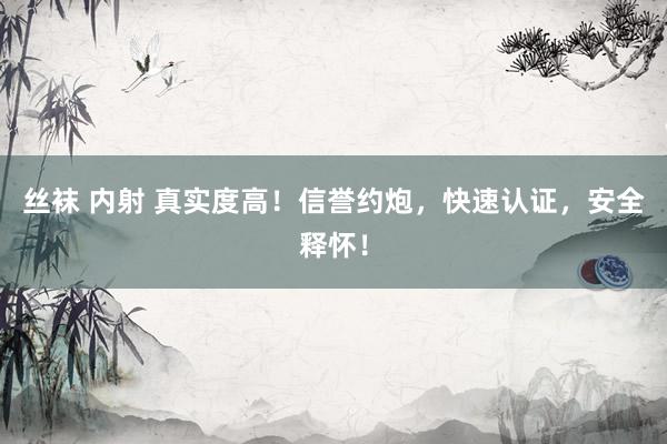 丝袜 内射 真实度高！信誉约炮，快速认证，安全释怀！