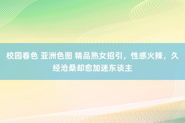 校园春色 亚洲色图 精品熟女招引，性感火辣，久经沧桑却愈加迷东谈主
