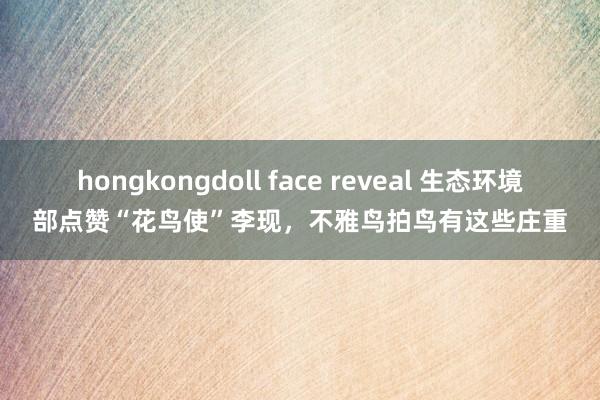 hongkongdoll face reveal 生态环境部点赞“花鸟使”李现，不雅鸟拍鸟有这些庄重