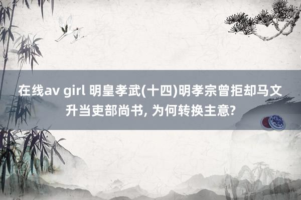 在线av girl 明皇孝武(十四)明孝宗曾拒却马文升当吏部尚书， 为何转换主意?
