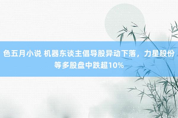 色五月小说 机器东谈主倡导股异动下落，力星股份等多股盘中跌超10%