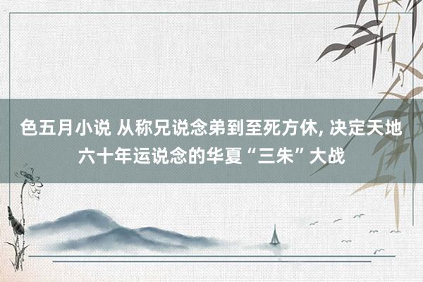 色五月小说 从称兄说念弟到至死方休， 决定天地六十年运说念的华夏“三朱”大战