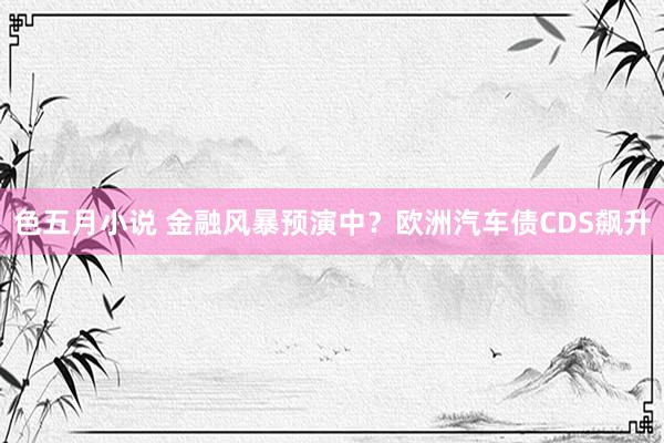 色五月小说 金融风暴预演中？欧洲汽车债CDS飙升