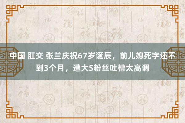 中国 肛交 张兰庆祝67岁诞辰，前儿媳死字还不到3个月，遭大S粉丝吐槽太高调