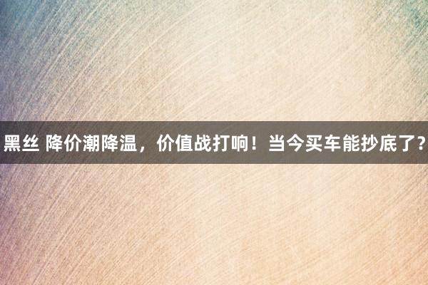 黑丝 降价潮降温，价值战打响！当今买车能抄底了？