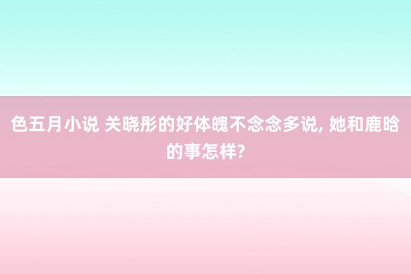 色五月小说 关晓彤的好体魄不念念多说， 她和鹿晗的事怎样?