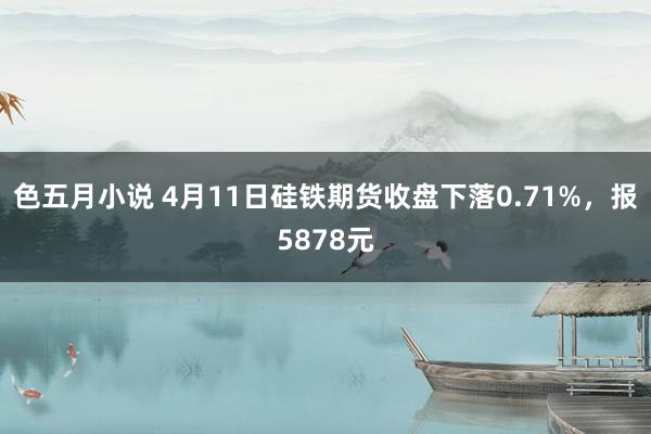 色五月小说 4月11日硅铁期货收盘下落0.71%，报5878元