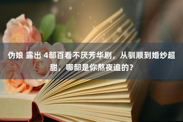 伪娘 露出 4部百看不厌芳华剧，从驯顺到婚纱超甜，哪部是你熬夜追的？