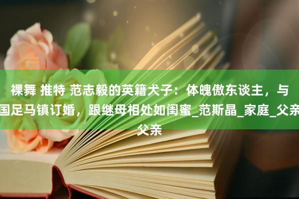 裸舞 推特 范志毅的英籍犬子：体魄傲东谈主，与国足马镇订婚，跟继母相处如闺蜜_范斯晶_家庭_父亲