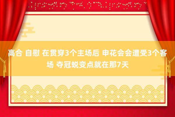 高合 自慰 在贯穿3个主场后 申花会会遭受3个客场 夺冠蜕变点就在那7天