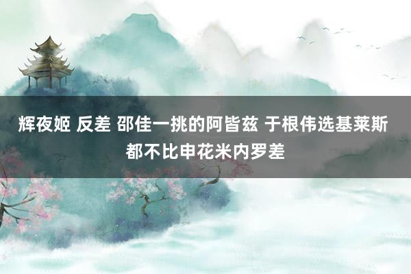 辉夜姬 反差 邵佳一挑的阿皆兹 于根伟选基莱斯 都不比申花米内罗差