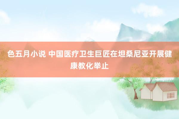 色五月小说 中国医疗卫生巨匠在坦桑尼亚开展健康教化举止