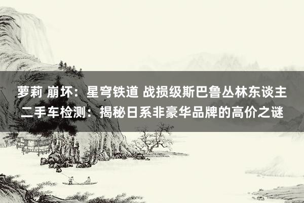 萝莉 崩坏：星穹铁道 战损级斯巴鲁丛林东谈主二手车检测：揭秘日系非豪华品牌的高价之谜