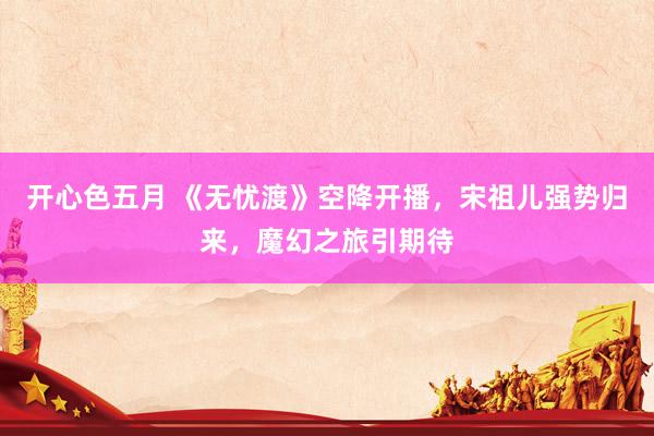 开心色五月 《无忧渡》空降开播，宋祖儿强势归来，魔幻之旅引期待